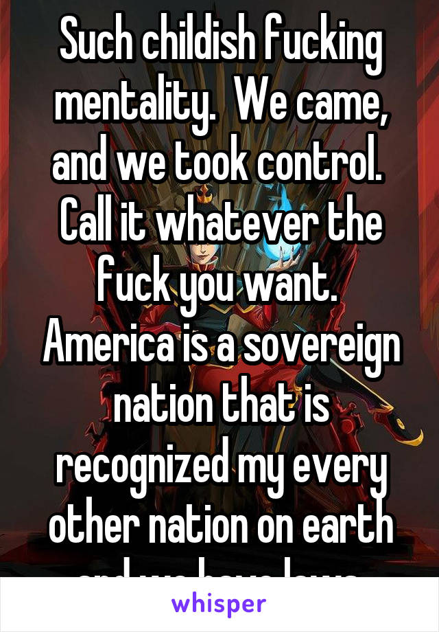 Such childish fucking mentality.  We came, and we took control.  Call it whatever the fuck you want.  America is a sovereign nation that is recognized my every other nation on earth and we have laws.