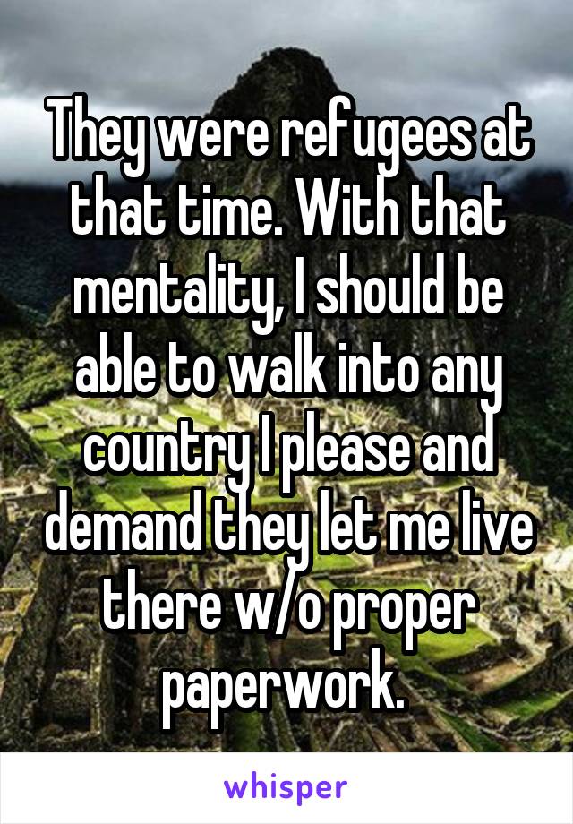 They were refugees at that time. With that mentality, I should be able to walk into any country I please and demand they let me live there w/o proper paperwork. 