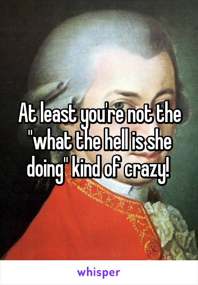 At least you're not the "what the hell is she doing" kind of crazy! 