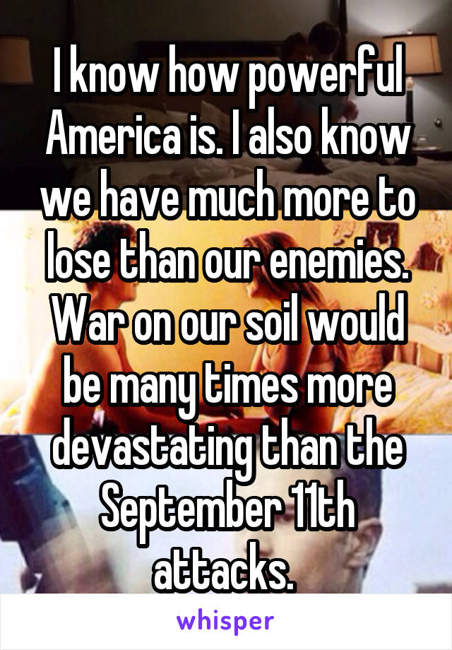 I know how powerful America is. I also know we have much more to lose than our enemies. War on our soil would be many times more devastating than the September 11th attacks. 