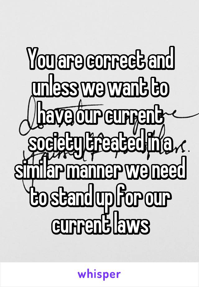 You are correct and unless we want to have our current society treated in a similar manner we need to stand up for our current laws