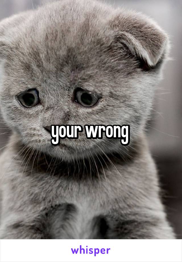 your wrong 