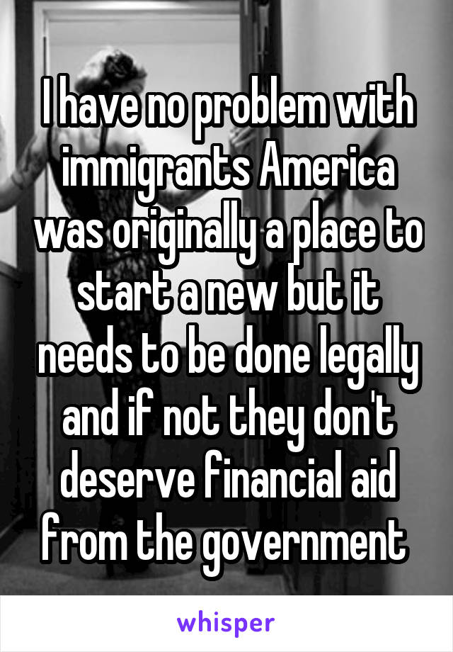 I have no problem with immigrants America was originally a place to start a new but it needs to be done legally and if not they don't deserve financial aid from the government 