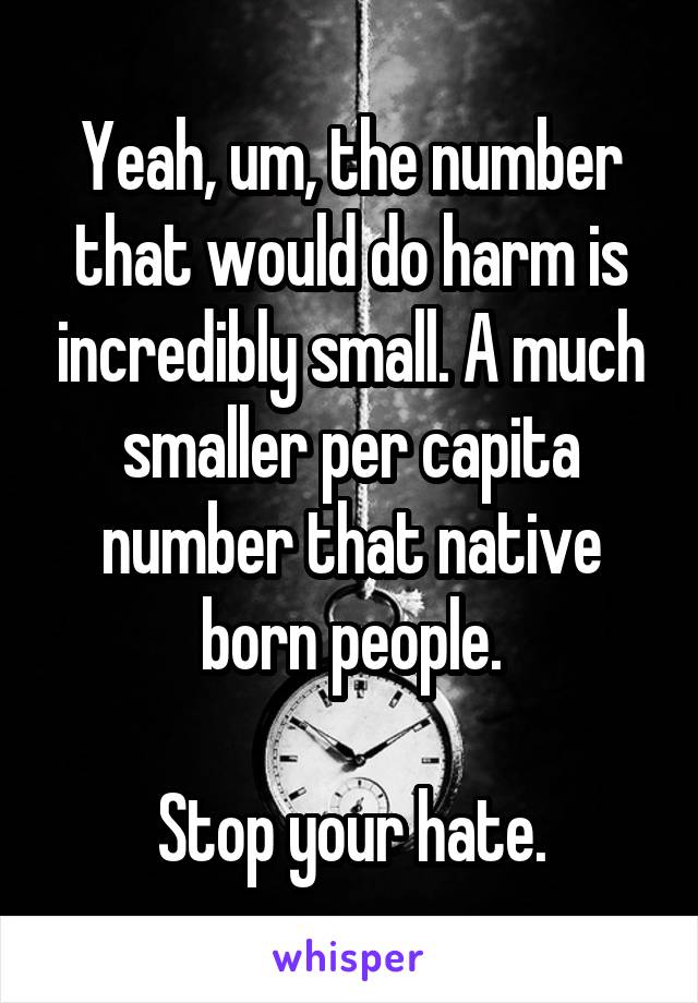 Yeah, um, the number that would do harm is incredibly small. A much smaller per capita number that native born people.

Stop your hate.