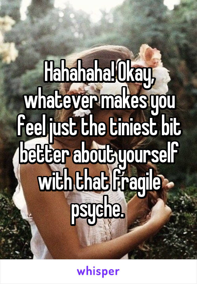 Hahahaha! Okay, whatever makes you feel just the tiniest bit better about yourself with that fragile psyche. 