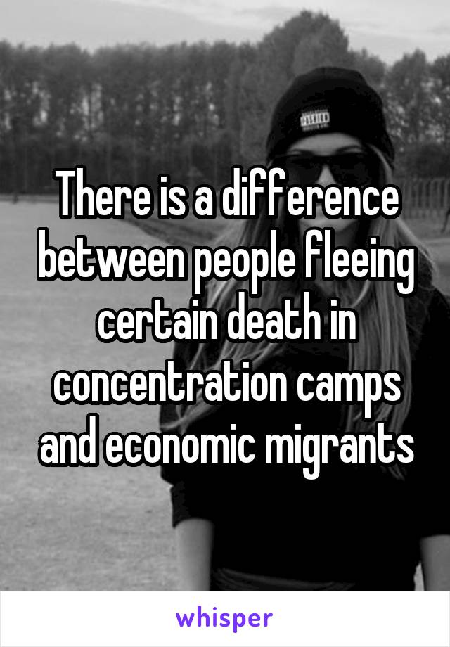 There is a difference between people fleeing certain death in concentration camps and economic migrants