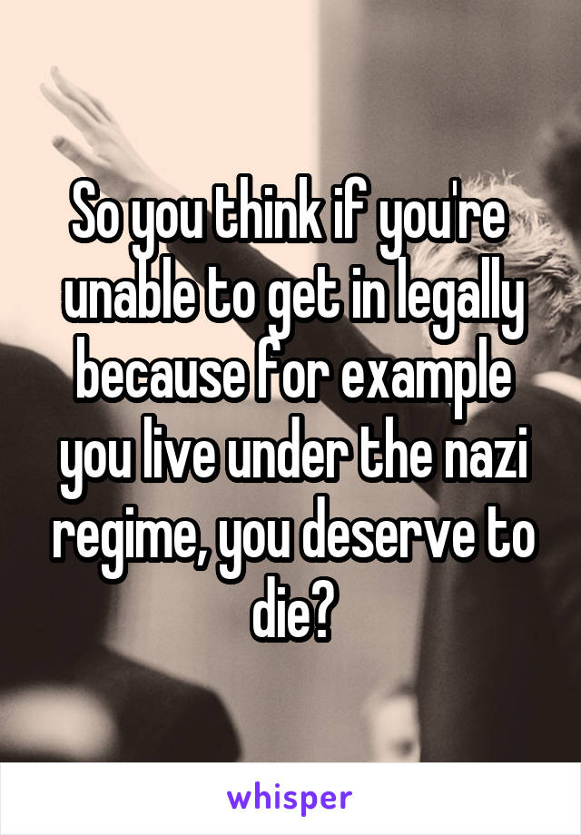 So you think if you're  unable to get in legally because for example you live under the nazi regime, you deserve to die?