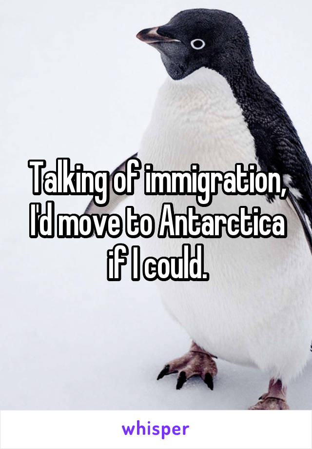Talking of immigration, I'd move to Antarctica if I could.