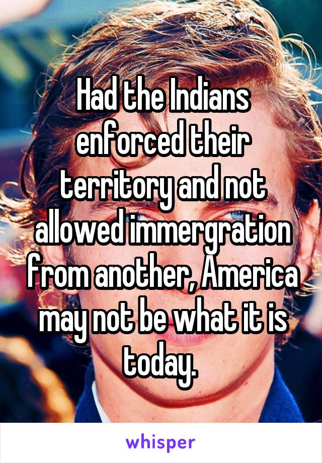 Had the Indians enforced their territory and not allowed immergration from another, America may not be what it is today. 