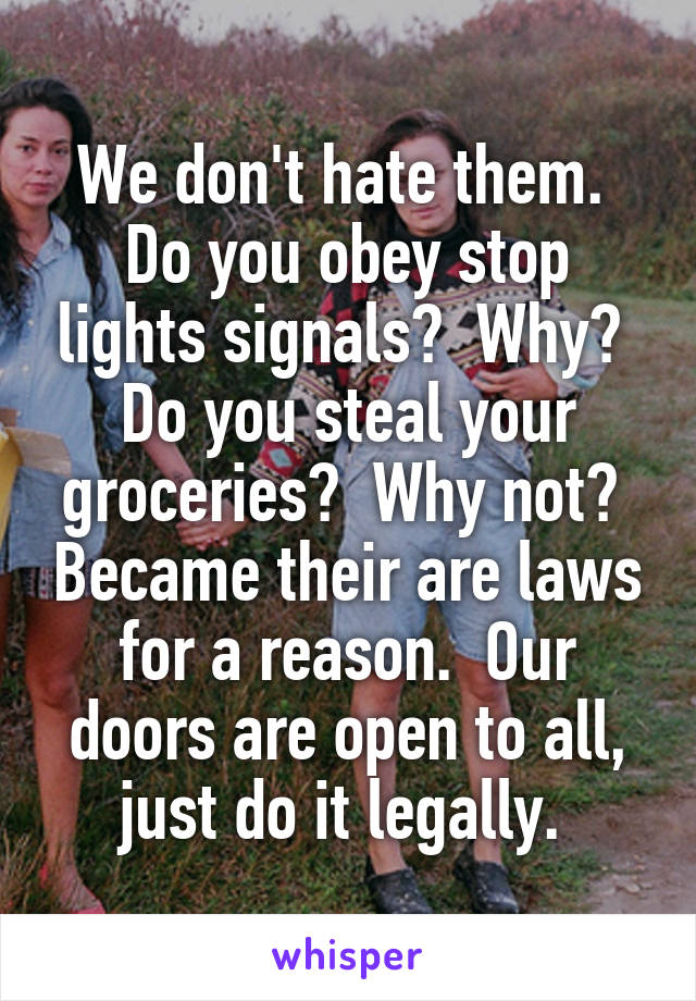 We don't hate them.  Do you obey stop lights signals?  Why?  Do you steal your groceries?  Why not?  Became their are laws for a reason.  Our doors are open to all, just do it legally. 