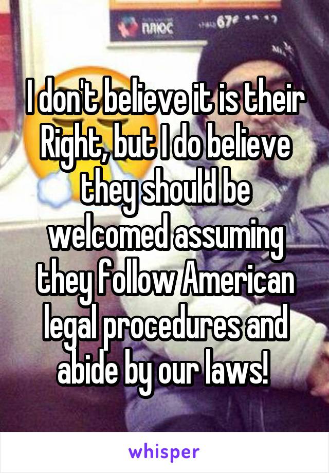 I don't believe it is their Right, but I do believe they should be welcomed assuming they follow American legal procedures and abide by our laws! 