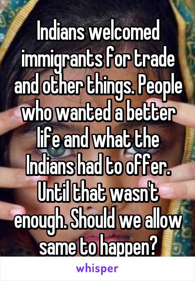 Indians welcomed immigrants for trade and other things. People who wanted a better life and what the Indians had to offer. Until that wasn't enough. Should we allow same to happen?