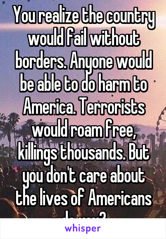 You realize the country would fail without borders. Anyone would be able to do harm to America. Terrorists would roam free, killings thousands. But you don't care about the lives of Americans do you?