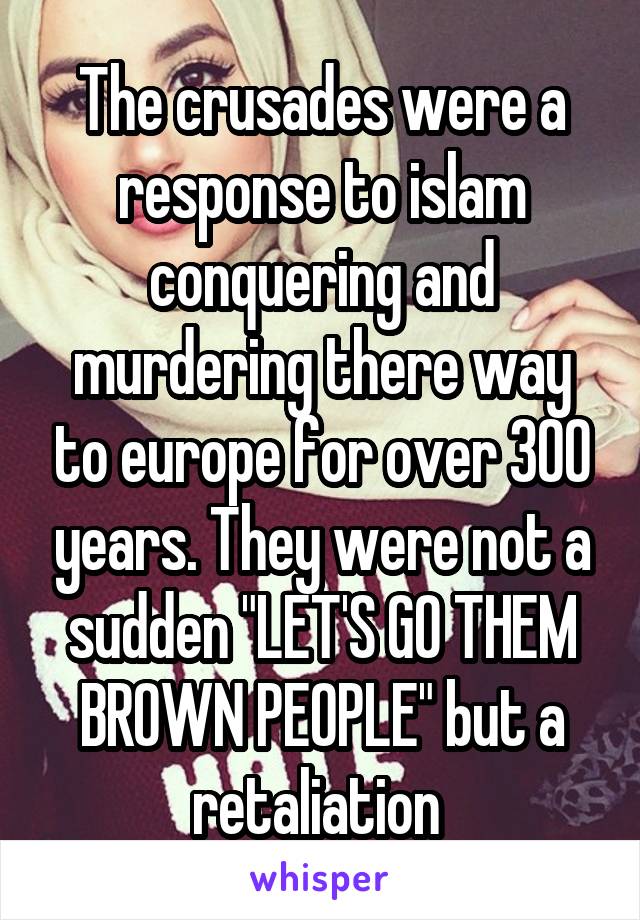 The crusades were a response to islam conquering and murdering there way to europe for over 300 years. They were not a sudden "LET'S GO THEM BROWN PEOPLE" but a retaliation 