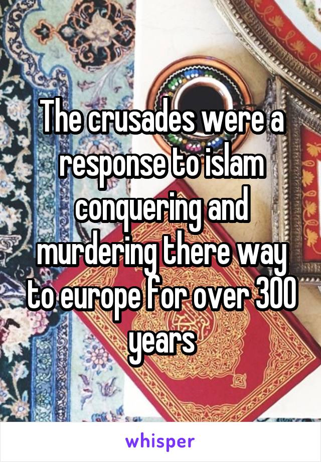 The crusades were a response to islam conquering and murdering there way to europe for over 300 years