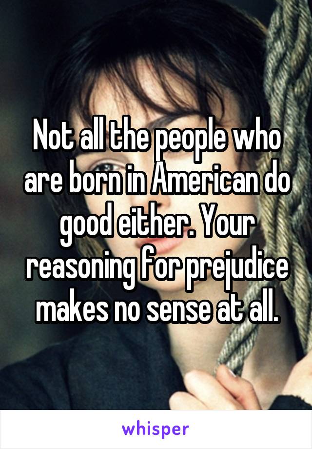 Not all the people who are born in American do good either. Your reasoning for prejudice makes no sense at all.