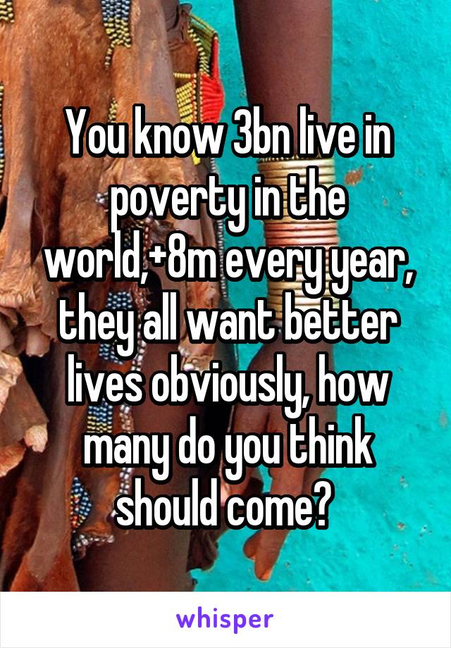 You know 3bn live in poverty in the world,+8m every year, they all want better lives obviously, how many do you think should come? 