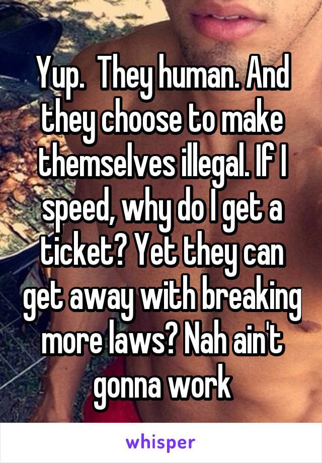 Yup.  They human. And they choose to make themselves illegal. If I speed, why do I get a ticket? Yet they can get away with breaking more laws? Nah ain't gonna work