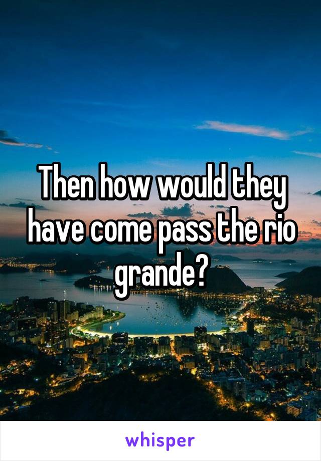 Then how would they have come pass the rio grande?