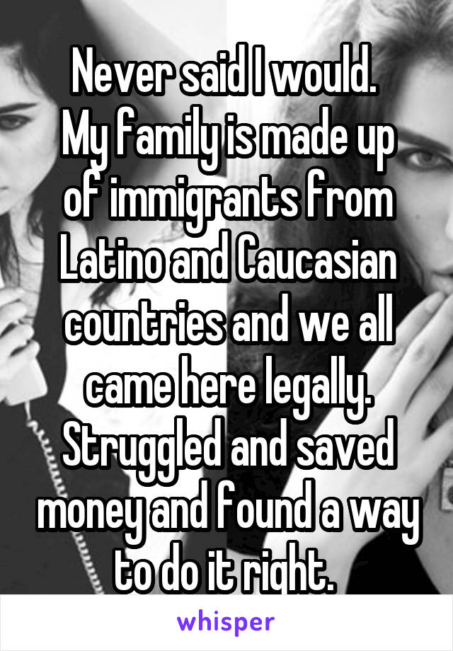 Never said I would. 
My family is made up of immigrants from Latino and Caucasian countries and we all came here legally. Struggled and saved money and found a way to do it right. 