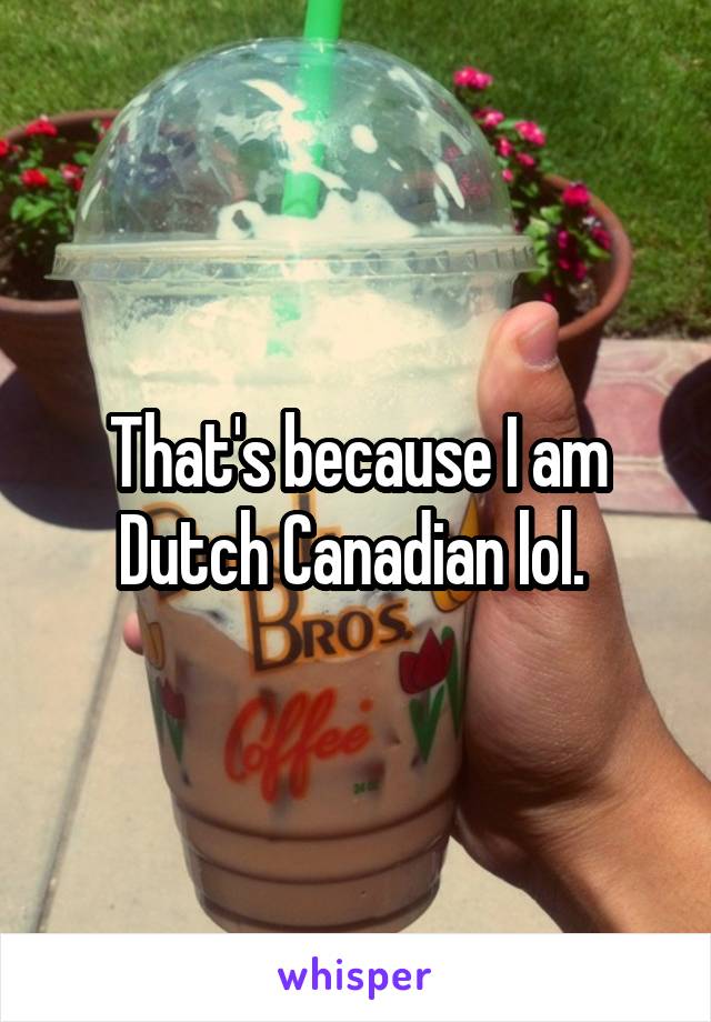 That's because I am Dutch Canadian lol. 