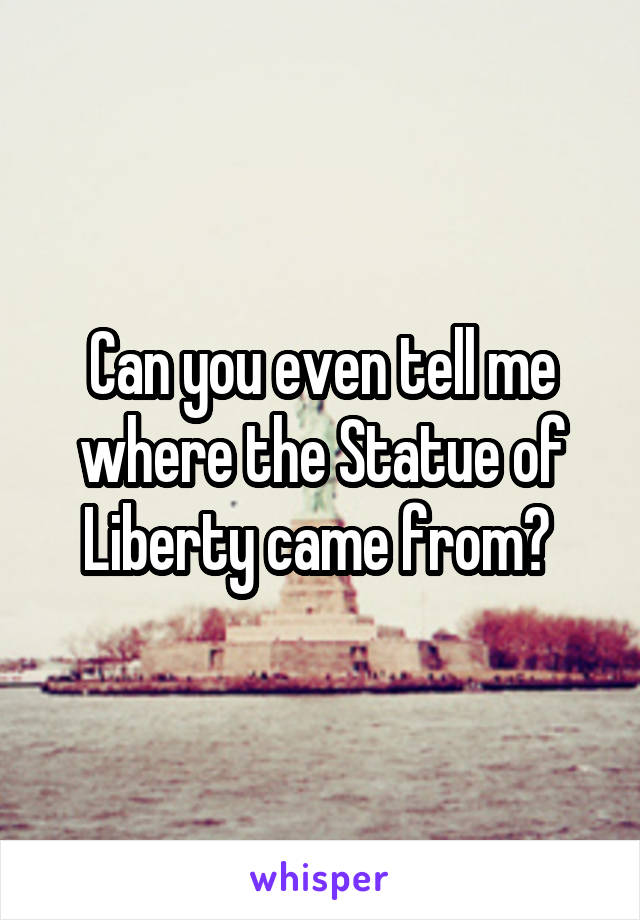 Can you even tell me where the Statue of Liberty came from? 