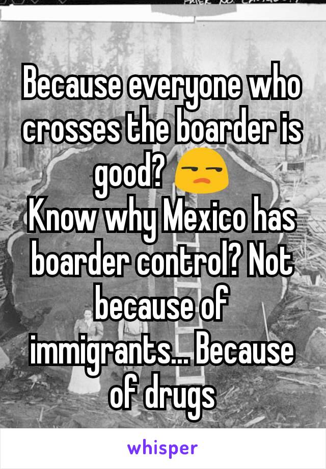 Because everyone who crosses the boarder is good? 😒
Know why Mexico has boarder control? Not because of immigrants... Because of drugs