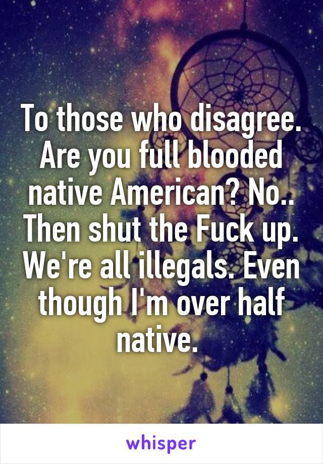 To those who disagree. Are you full blooded native American? No.. Then shut the Fuck up. We're all illegals. Even though I'm over half native. 