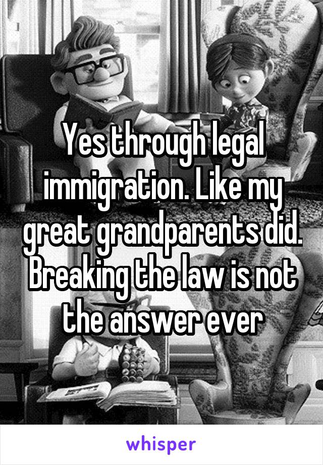 Yes through legal immigration. Like my great grandparents did. Breaking the law is not the answer ever