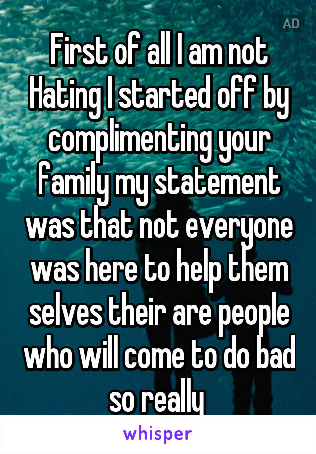 First of all I am not Hating I started off by complimenting your family my statement was that not everyone was here to help them selves their are people who will come to do bad so really 