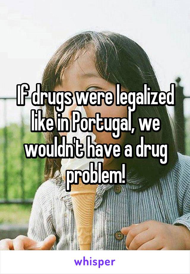 If drugs were legalized like in Portugal, we wouldn't have a drug problem!