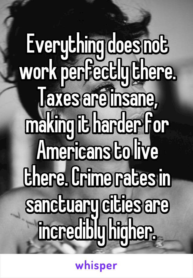 Everything does not work perfectly there. Taxes are insane, making it harder for Americans to live there. Crime rates in sanctuary cities are incredibly higher.