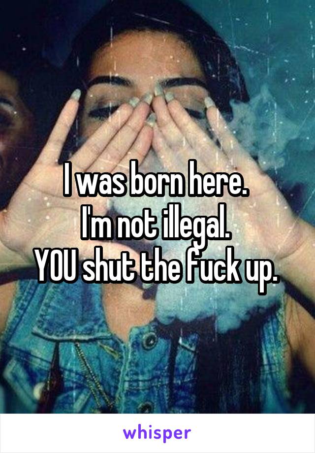 I was born here. 
I'm not illegal. 
YOU shut the fuck up. 