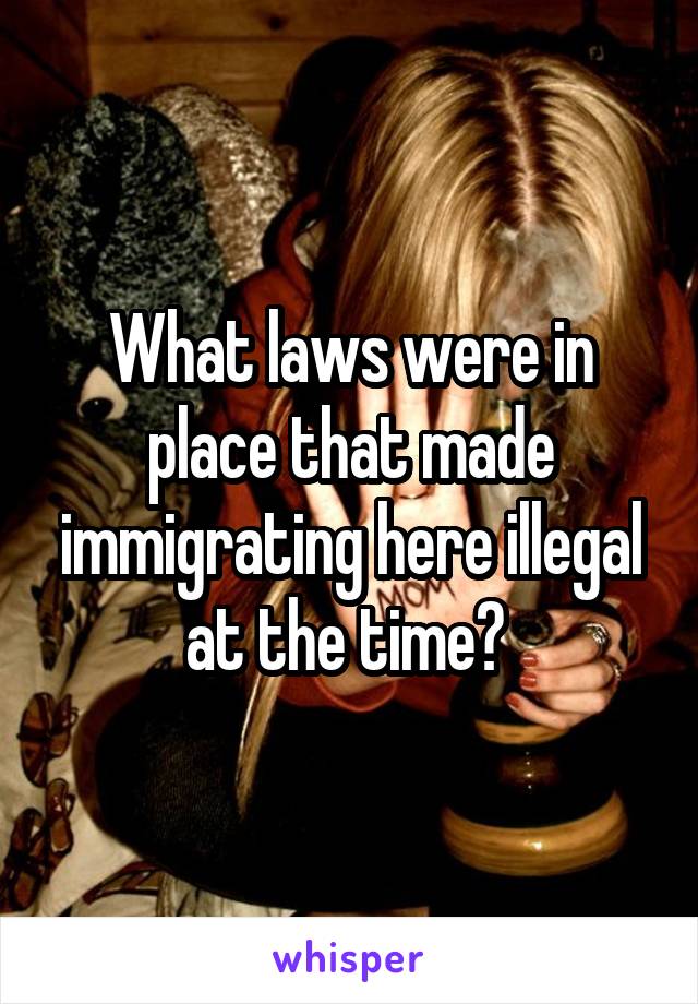 What laws were in place that made immigrating here illegal at the time? 