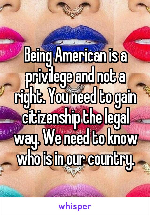Being American is a privilege and not a right. You need to gain citizenship the legal way. We need to know who is in our country.
