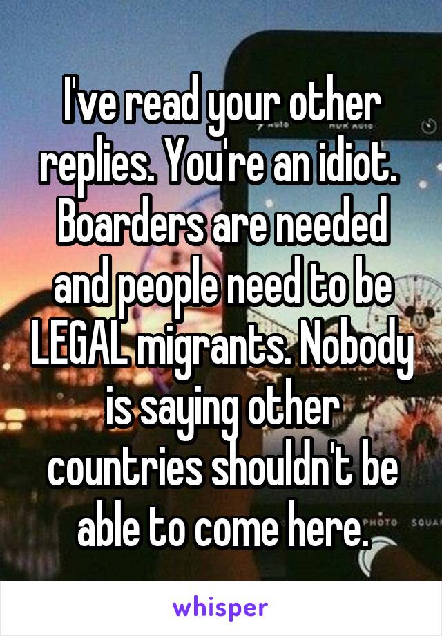 I've read your other replies. You're an idiot. 
Boarders are needed and people need to be LEGAL migrants. Nobody is saying other countries shouldn't be able to come here.