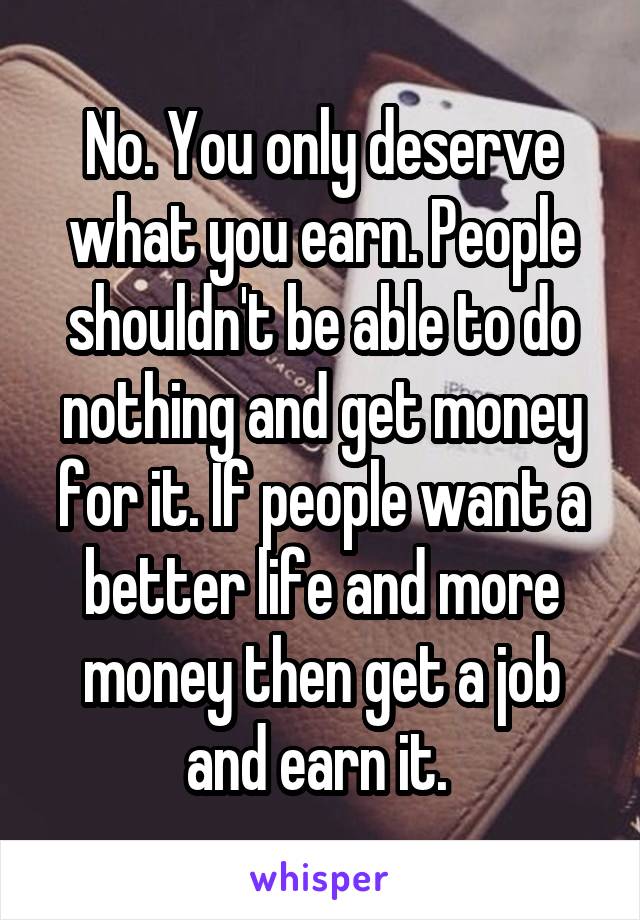 No. You only deserve what you earn. People shouldn't be able to do nothing and get money for it. If people want a better life and more money then get a job and earn it. 