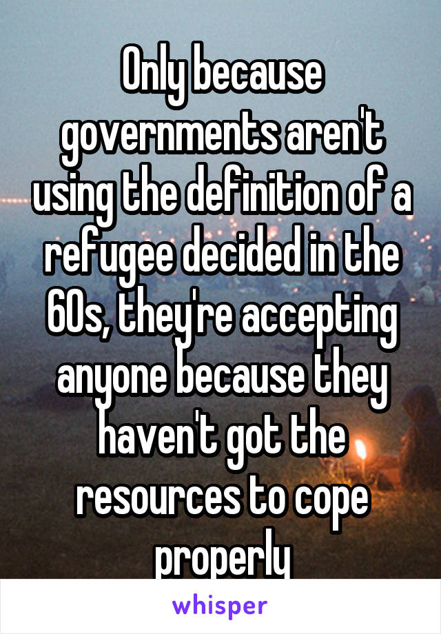 Only because governments aren't using the definition of a refugee decided in the 60s, they're accepting anyone because they haven't got the resources to cope properly