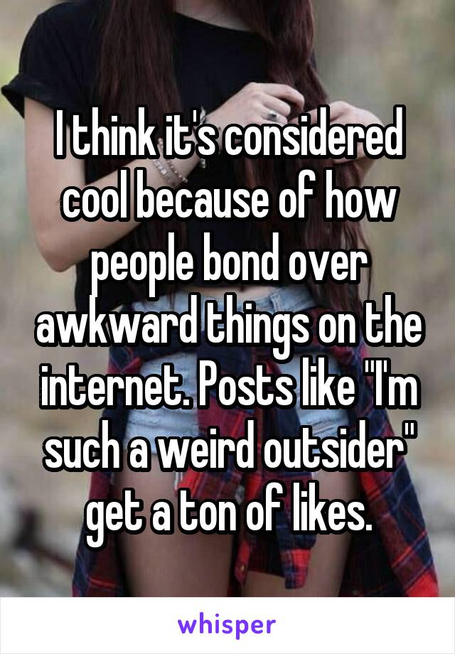 I think it's considered cool because of how people bond over awkward things on the internet. Posts like "I'm such a weird outsider" get a ton of likes.