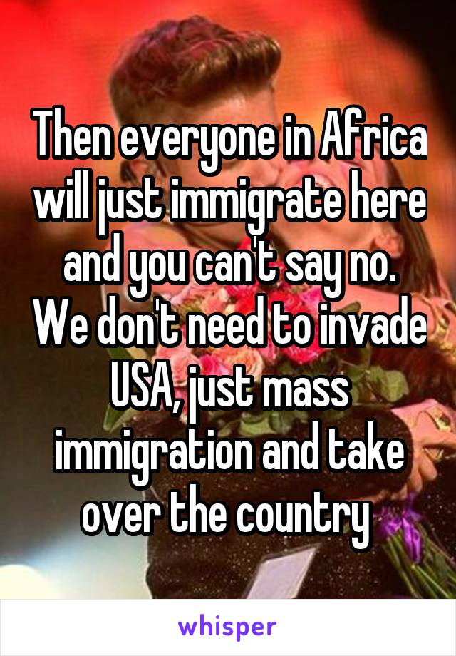 Then everyone in Africa will just immigrate here and you can't say no. We don't need to invade USA, just mass immigration and take over the country 