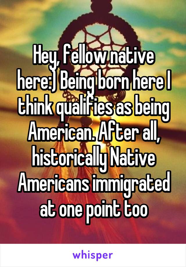 Hey, fellow native here:) Being born here I think qualifies as being American. After all, historically Native Americans immigrated at one point too
