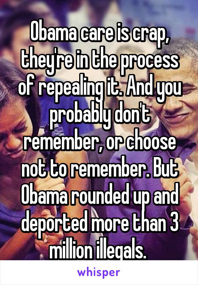 Obama care is crap, they're in the process of repealing it. And you probably don't remember, or choose not to remember. But Obama rounded up and deported more than 3 million illegals. 