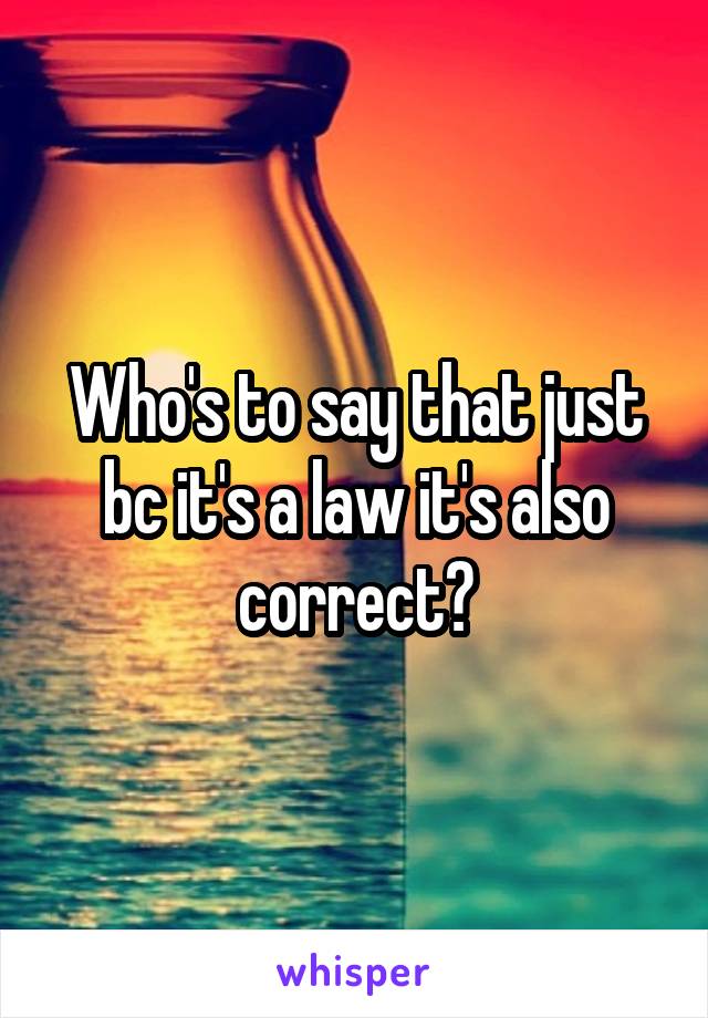 Who's to say that just bc it's a law it's also correct?