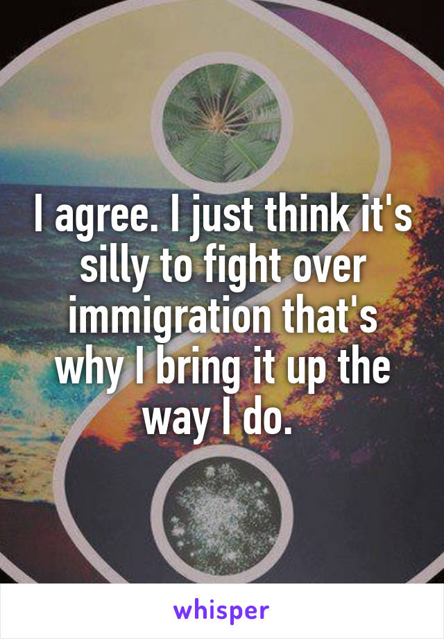 I agree. I just think it's silly to fight over immigration that's why I bring it up the way I do. 