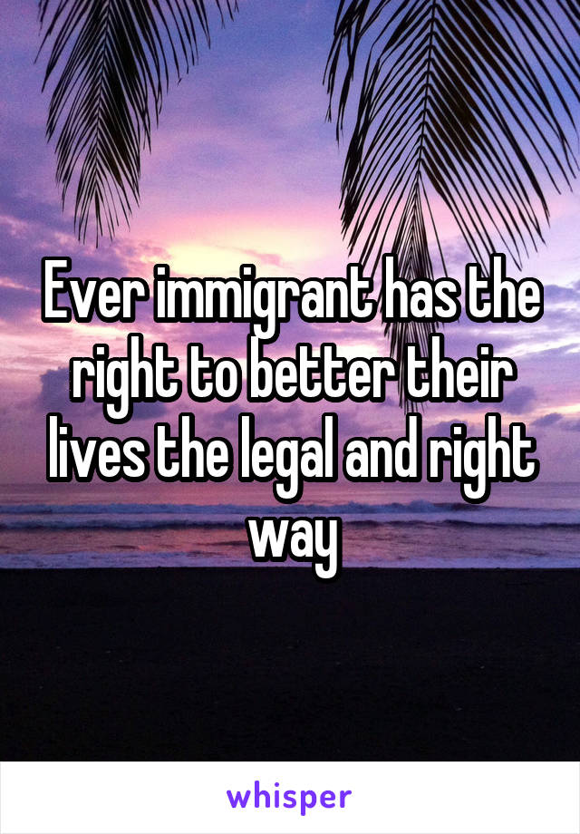 Ever immigrant has the right to better their lives the legal and right way