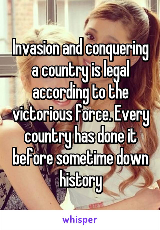 Invasion and conquering a country is legal according to the victorious force. Every country has done it before sometime down history
