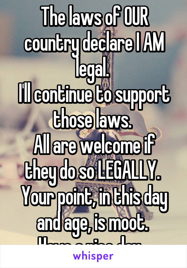 The laws of OUR country declare I AM legal. 
I'll continue to support those laws. 
All are welcome if they do so LEGALLY. 
Your point, in this day and age, is moot. 
Have a nice day.  