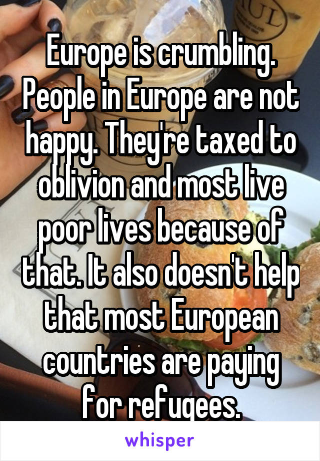 Europe is crumbling. People in Europe are not happy. They're taxed to oblivion and most live poor lives because of that. It also doesn't help that most European countries are paying for refugees.