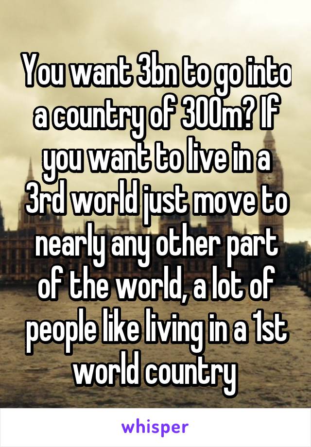 You want 3bn to go into a country of 300m? If you want to live in a 3rd world just move to nearly any other part of the world, a lot of people like living in a 1st world country 