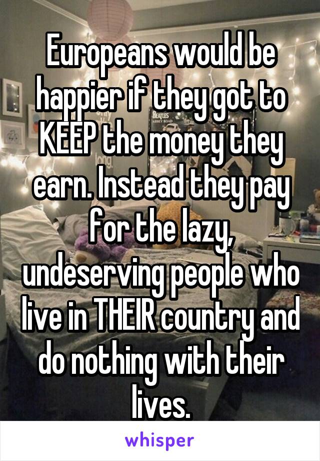 Europeans would be happier if they got to KEEP the money they earn. Instead they pay for the lazy, undeserving people who live in THEIR country and do nothing with their lives.